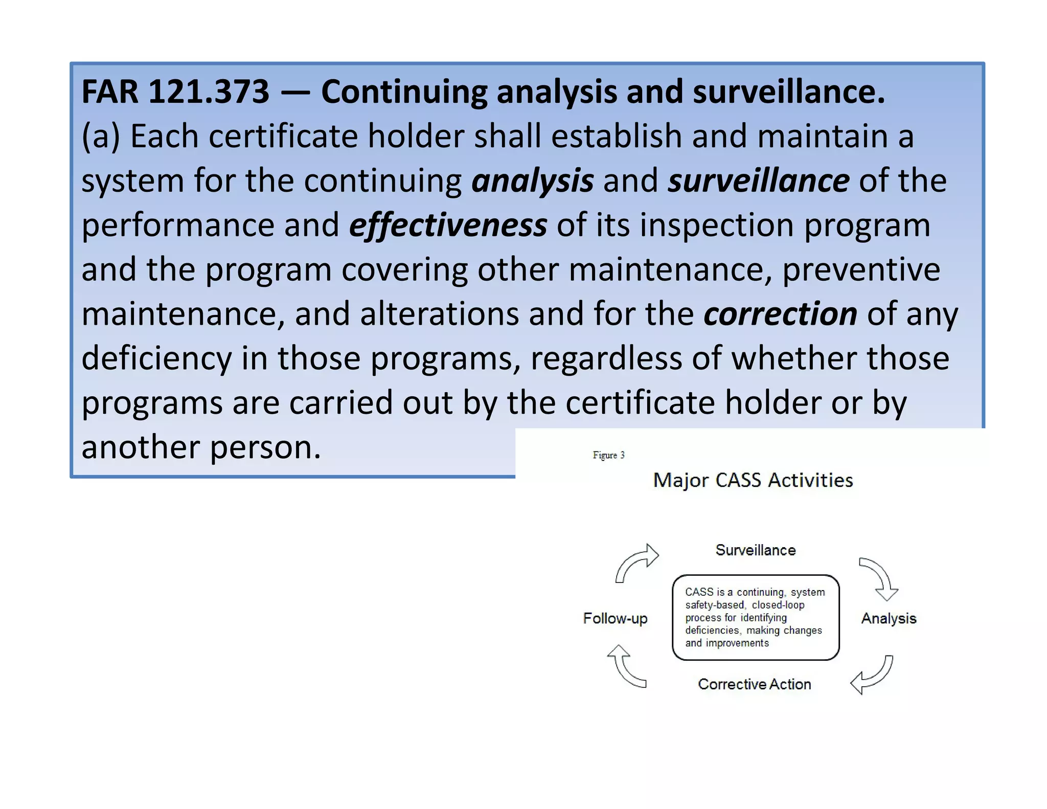 FAR 121.373 — Continuing analysis and surveillance.
(a) Each certificate holder shall establish and maintain a
system for the continuing analysis and surveillance of the
performance and effectiveness of its inspection program
and the program covering other maintenance, preventive
maintenance, and alterations and for the correction of any
deficiency in those programs, regardless of whether those
programs are carried out by the certificate holder or by
another person.
 