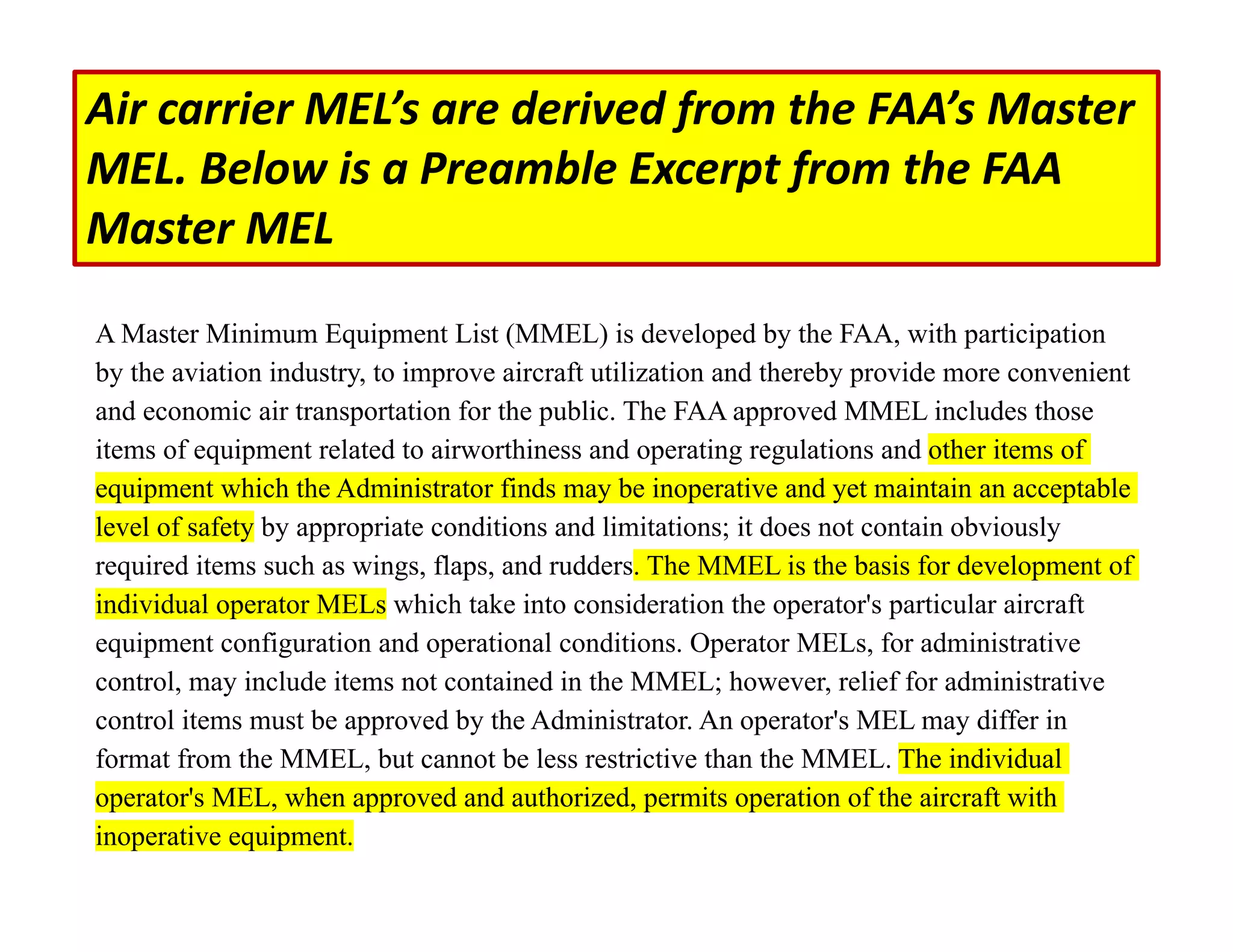 A Master Minimum Equipment List (MMEL) is developed by the FAA, with participation
by the aviation industry, to improve aircraft utilization and thereby provide more convenient
and economic air transportation for the public. The FAA approved MMEL includes those
items of equipment related to airworthiness and operating regulations and other items of
equipment which the Administrator finds may be inoperative and yet maintain an acceptable
level of safety by appropriate conditions and limitations; it does not contain obviously
required items such as wings, flaps, and rudders. The MMEL is the basis for development of
individual operator MELs which take into consideration the operator's particular aircraft
equipment configuration and operational conditions. Operator MELs, for administrative
control, may include items not contained in the MMEL; however, relief for administrative
control items must be approved by the Administrator. An operator's MEL may differ in
format from the MMEL, but cannot be less restrictive than the MMEL. The individual
operator's MEL, when approved and authorized, permits operation of the aircraft with
inoperative equipment.
Air carrier MEL’s are derived from the FAA’s Master
MEL. Below is a Preamble Excerpt from the FAA
Master MEL
 