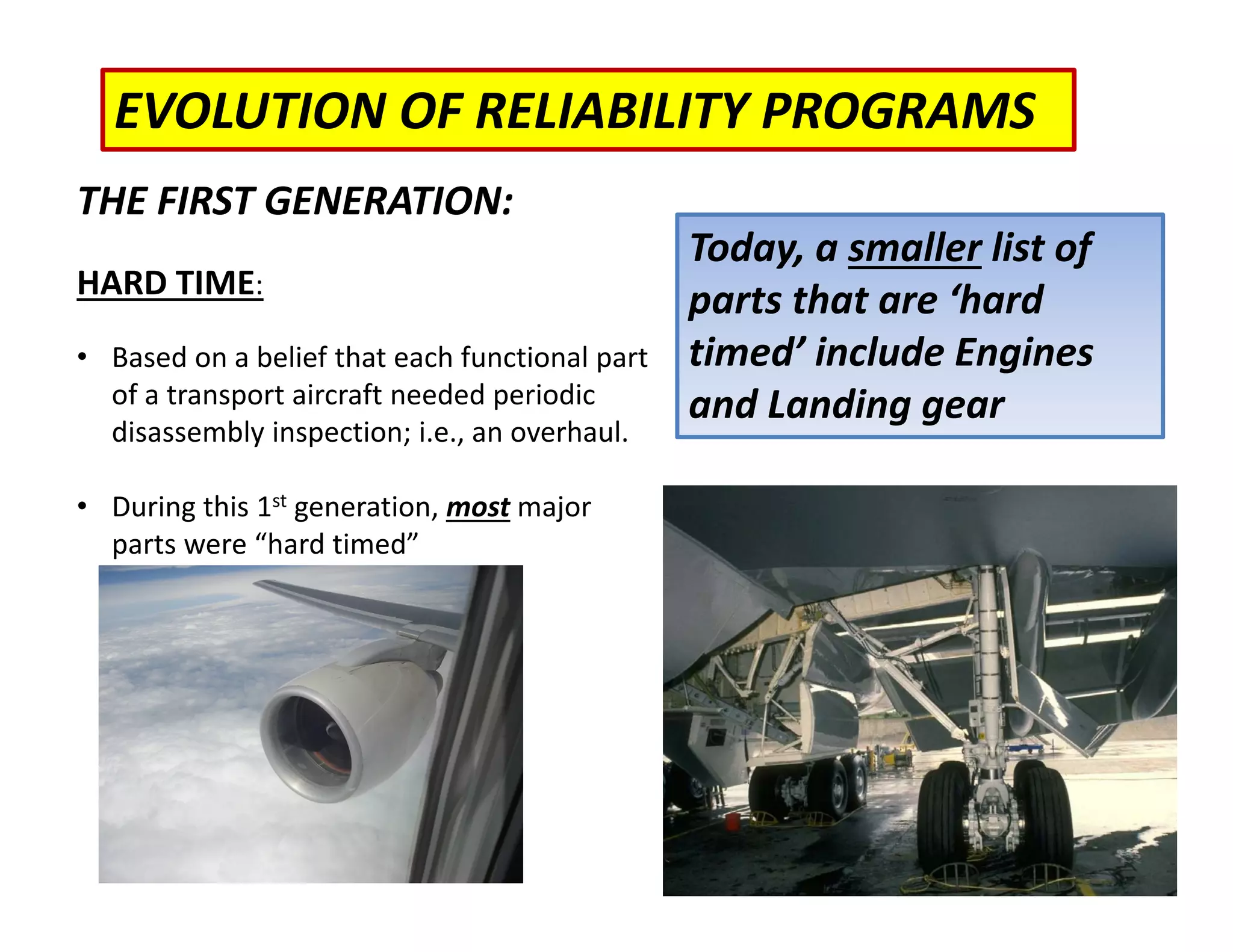 EVOLUTION OF RELIABILITY PROGRAMS
Today, a smaller list of
parts that are ‘hard
timed’ include Engines
and Landing gear
THE FIRST GENERATION:
HARD TIME:
• Based on a belief that each functional part
of a transport aircraft needed periodic
disassembly inspection; i.e., an overhaul.
• During this 1st generation, most major
parts were “hard timed”
 