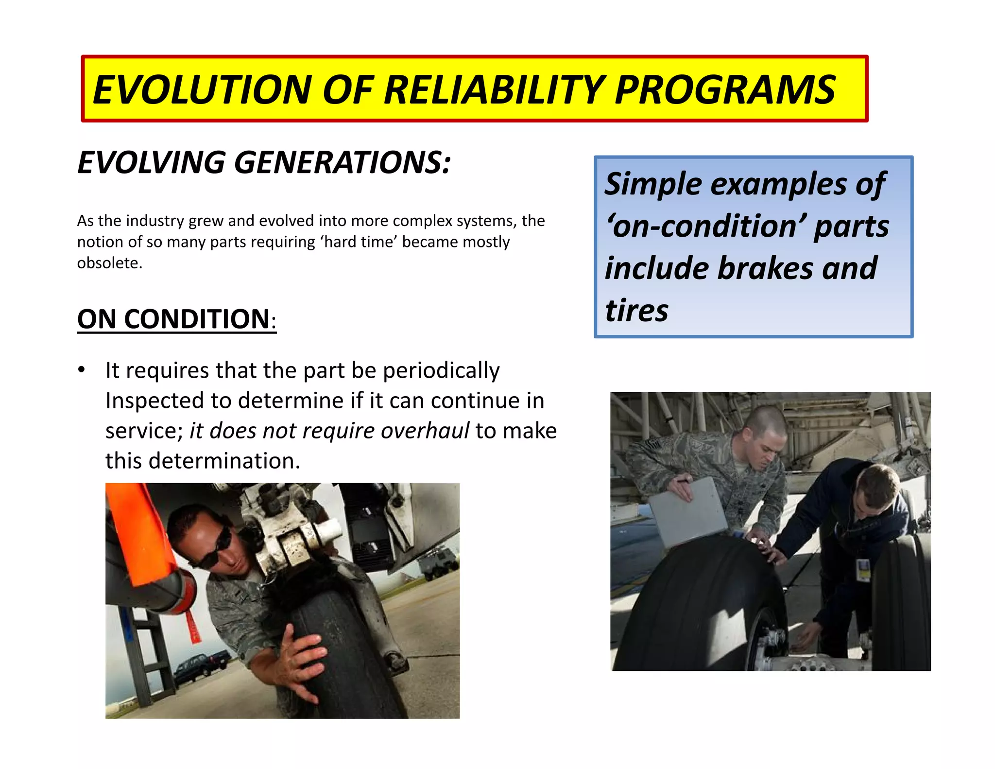 EVOLUTION OF RELIABILITY PROGRAMS
EVOLVING GENERATIONS:
As the industry grew and evolved into more complex systems, the
notion of so many parts requiring ‘hard time’ became mostly
obsolete.
ON CONDITION:
• It requires that the part be periodically
Inspected to determine if it can continue in
service; it does not require overhaul to make
this determination.
Simple examples of
‘on‐condition’ parts
include brakes and
tires
 