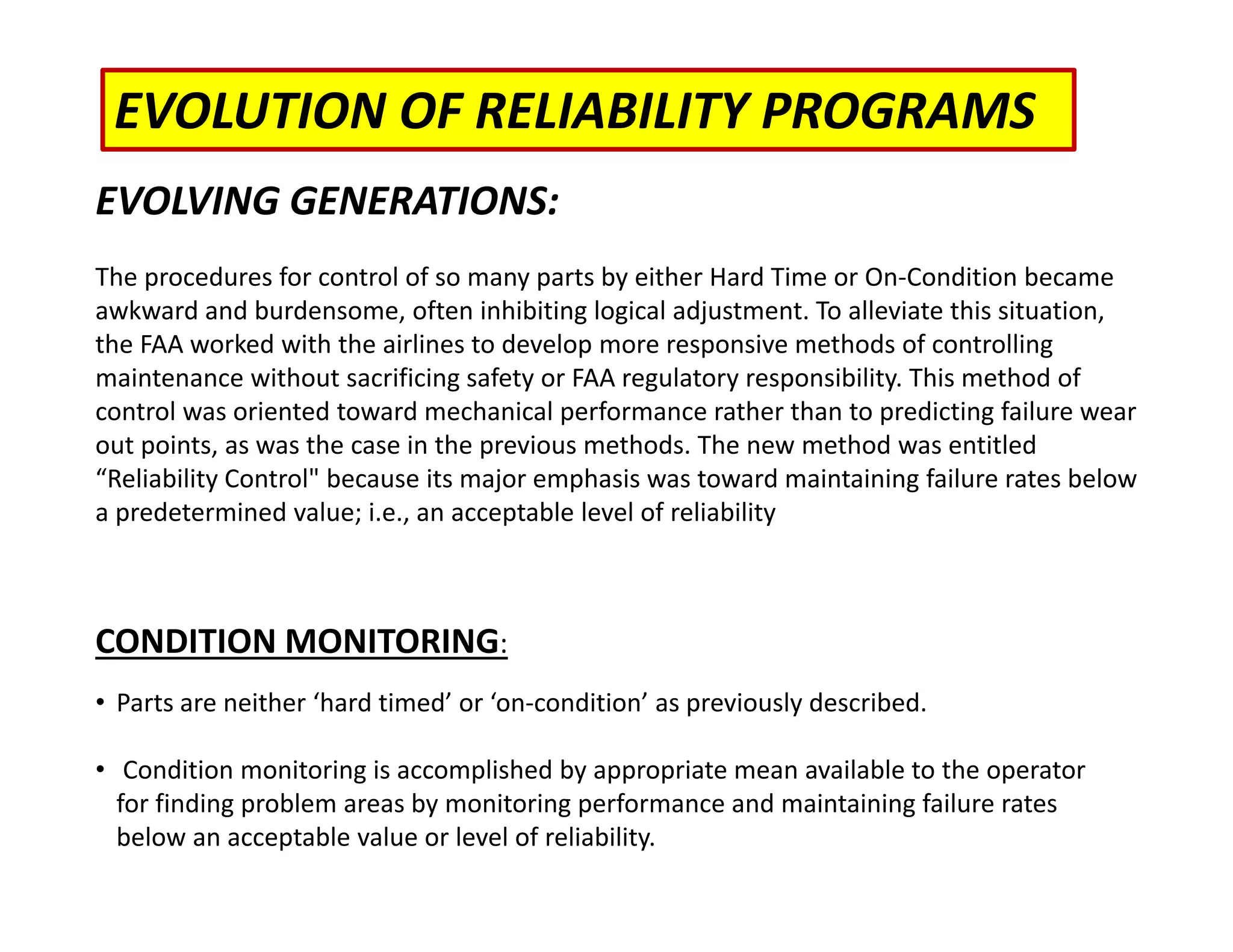 EVOLUTION OF RELIABILITY PROGRAMS
EVOLVING GENERATIONS:
The procedures for control of so many parts by either Hard Time or On‐Condition became
awkward and burdensome, often inhibiting logical adjustment. To alleviate this situation,
the FAA worked with the airlines to develop more responsive methods of controlling
maintenance without sacrificing safety or FAA regulatory responsibility. This method of
control was oriented toward mechanical performance rather than to predicting failure wear
out points, as was the case in the previous methods. The new method was entitled
“Reliability Control" because its major emphasis was toward maintaining failure rates below
a predetermined value; i.e., an acceptable level of reliability
CONDITION MONITORING:
• Parts are neither ‘hard timed’ or ‘on‐condition’ as previously described.
• Condition monitoring is accomplished by appropriate mean available to the operator
for finding problem areas by monitoring performance and maintaining failure rates
below an acceptable value or level of reliability.
 