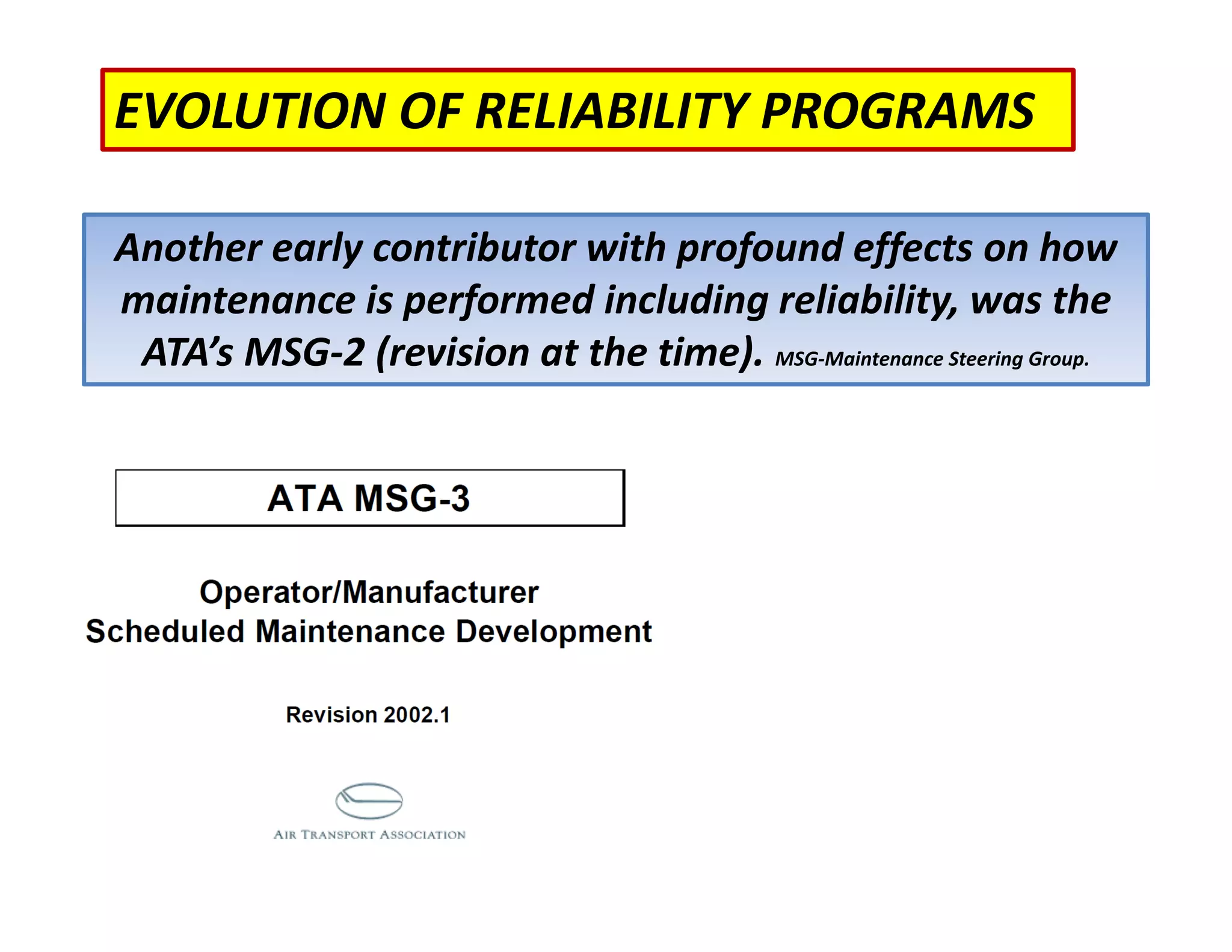 EVOLUTION OF RELIABILITY PROGRAMS
Another early contributor with profound effects on how
maintenance is performed including reliability, was the
ATA’s MSG‐2 (revision at the time). MSG‐Maintenance Steering Group.
 