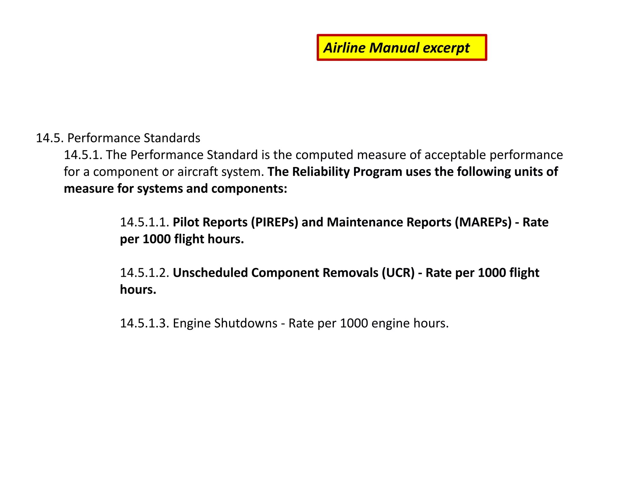 14.5. Performance Standards
14.5.1. The Performance Standard is the computed measure of acceptable performance
for a component or aircraft system. The Reliability Program uses the following units of
measure for systems and components:
14.5.1.1. Pilot Reports (PIREPs) and Maintenance Reports (MAREPs) ‐ Rate
per 1000 flight hours.
14.5.1.2. Unscheduled Component Removals (UCR) ‐ Rate per 1000 flight
hours.
14.5.1.3. Engine Shutdowns ‐ Rate per 1000 engine hours.
Airline Manual excerpt
 