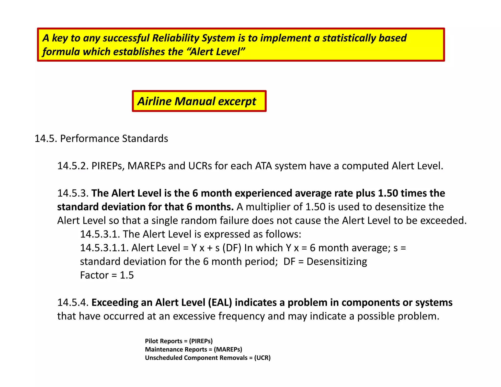 A key to any successful Reliability System is to implement a statistically based
formula which establishes the “Alert Level”
14.5. Performance Standards
14.5.2. PIREPs, MAREPs and UCRs for each ATA system have a computed Alert Level.
14.5.3. The Alert Level is the 6 month experienced average rate plus 1.50 times the
standard deviation for that 6 months. A multiplier of 1.50 is used to desensitize the
Alert Level so that a single random failure does not cause the Alert Level to be exceeded.
14.5.3.1. The Alert Level is expressed as follows:
14.5.3.1.1. Alert Level = Y x + s (DF) In which Y x = 6 month average; s =
standard deviation for the 6 month period; DF = Desensitizing
Factor = 1.5
14.5.4. Exceeding an Alert Level (EAL) indicates a problem in components or systems
that have occurred at an excessive frequency and may indicate a possible problem.
Airline Manual excerpt
Pilot Reports = (PIREPs)
Maintenance Reports = (MAREPs)
Unscheduled Component Removals = (UCR)
 