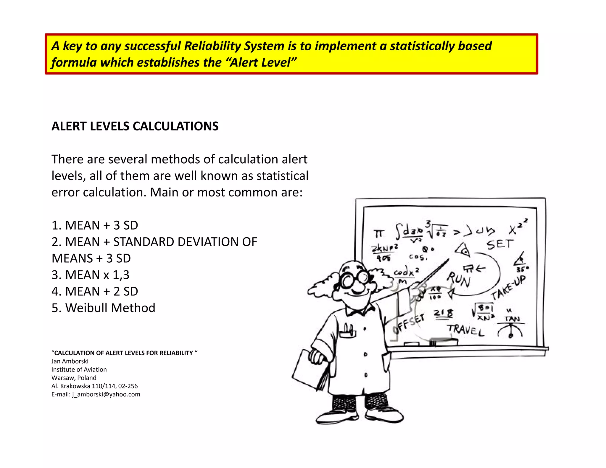 A key to any successful Reliability System is to implement a statistically based
formula which establishes the “Alert Level”
ALERT LEVELS CALCULATIONS
There are several methods of calculation alert
levels, all of them are well known as statistical
error calculation. Main or most common are:
1. MEAN + 3 SD
2. MEAN + STANDARD DEVIATION OF
MEANS + 3 SD
3. MEAN x 1,3
4. MEAN + 2 SD
5. Weibull Method
“CALCULATION OF ALERT LEVELS FOR RELIABILITY “
Jan Amborski
Institute of Aviation
Warsaw, Poland
Al. Krakowska 110/114, 02‐256
E‐mail: j_amborski@yahoo.com
 