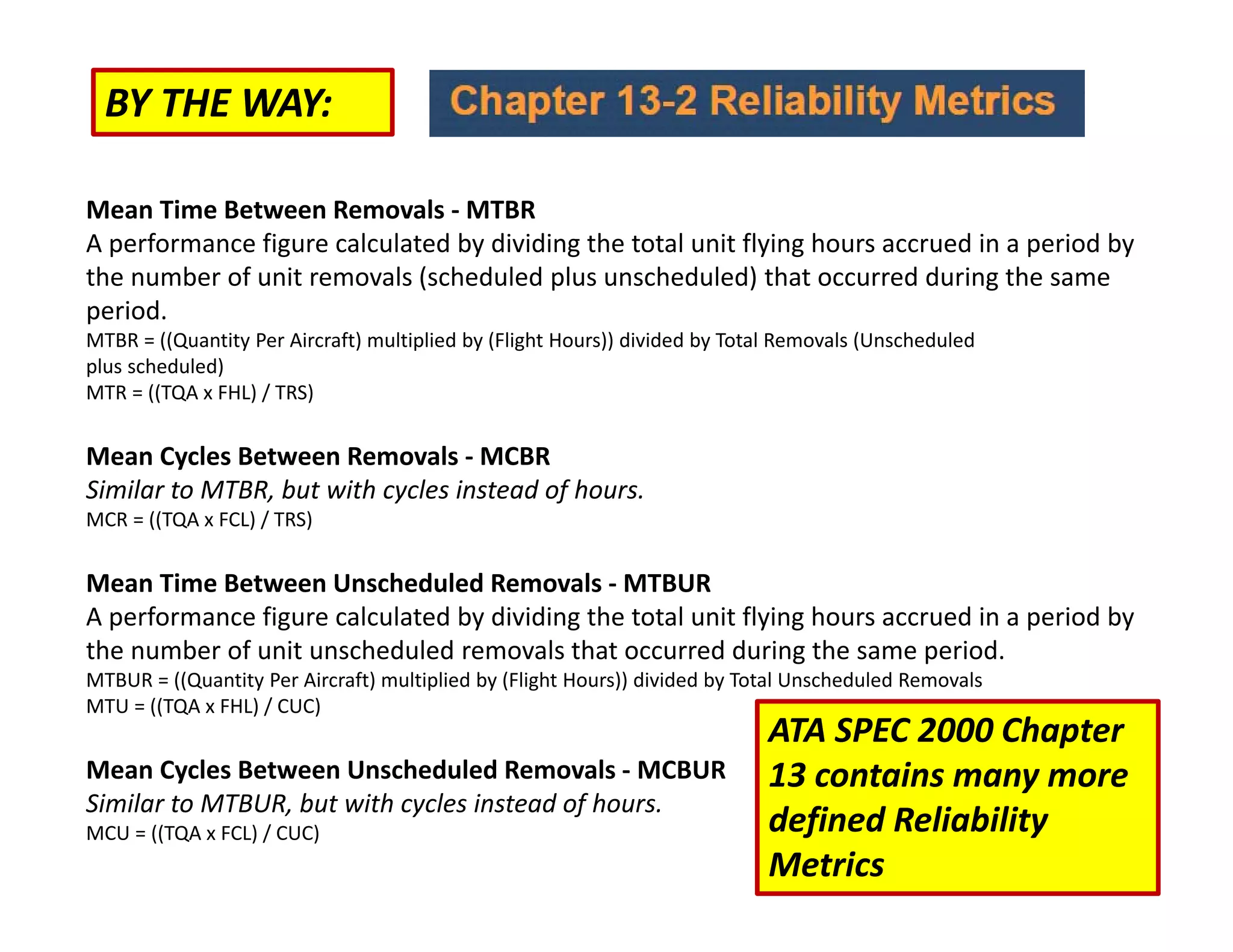 BY THE WAY:
Mean Time Between Removals ‐ MTBR
A performance figure calculated by dividing the total unit flying hours accrued in a period by
the number of unit removals (scheduled plus unscheduled) that occurred during the same
period.
MTBR = ((Quantity Per Aircraft) multiplied by (Flight Hours)) divided by Total Removals (Unscheduled
plus scheduled)
MTR = ((TQA x FHL) / TRS)
Mean Cycles Between Removals ‐ MCBR
Similar to MTBR, but with cycles instead of hours.
MCR = ((TQA x FCL) / TRS)
Mean Time Between Unscheduled Removals ‐ MTBUR
A performance figure calculated by dividing the total unit flying hours accrued in a period by
the number of unit unscheduled removals that occurred during the same period.
MTBUR = ((Quantity Per Aircraft) multiplied by (Flight Hours)) divided by Total Unscheduled Removals
MTU = ((TQA x FHL) / CUC)
Mean Cycles Between Unscheduled Removals ‐ MCBUR
Similar to MTBUR, but with cycles instead of hours.
MCU = ((TQA x FCL) / CUC)
ATA SPEC 2000 Chapter
13 contains many more
defined Reliability
Metrics
 