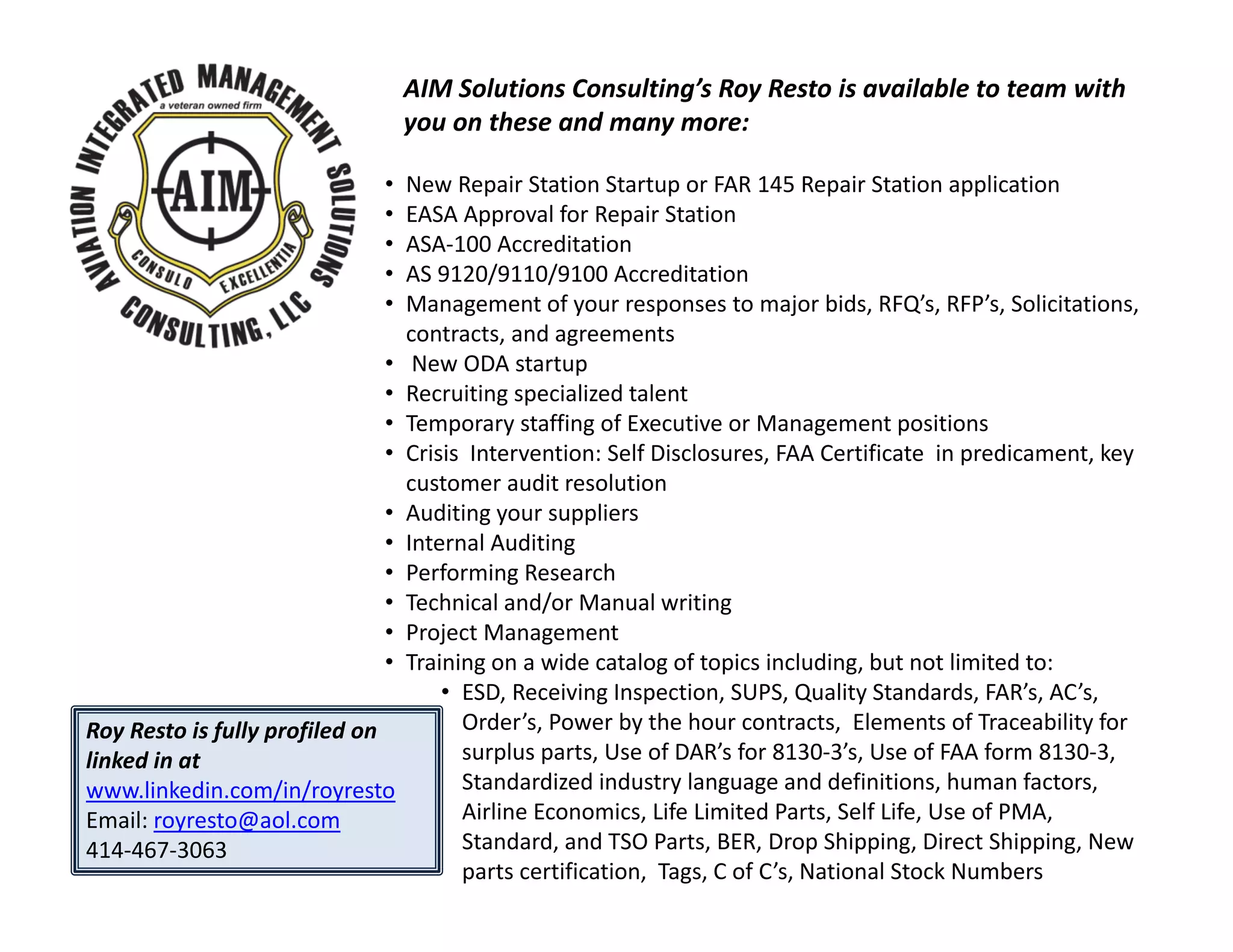 AIM Solutions Consulting’s Roy Resto is available to team with
you on these and many more:
Roy Resto is fully profiled on
linked in at
www.linkedin.com/in/royresto
Email: royresto@aol.com
414‐467‐3063
• New Repair Station Startup or FAR 145 Repair Station application
• EASA Approval for Repair Station
• ASA‐100 Accreditation
• AS 9120/9110/9100 Accreditation
• Management of your responses to major bids, RFQ’s, RFP’s, Solicitations,
contracts, and agreements
• New ODA startup
• Recruiting specialized talent
• Temporary staffing of Executive or Management positions
• Crisis Intervention: Self Disclosures, FAA Certificate in predicament, key
customer audit resolution
• Auditing your suppliers
• Internal Auditing
• Performing Research
• Technical and/or Manual writing
• Project Management
• Training on a wide catalog of topics including, but not limited to:
• ESD, Receiving Inspection, SUPS, Quality Standards, FAR’s, AC’s,
Order’s, Power by the hour contracts, Elements of Traceability for
surplus parts, Use of DAR’s for 8130‐3’s, Use of FAA form 8130‐3,
Standardized industry language and definitions, human factors,
Airline Economics, Life Limited Parts, Self Life, Use of PMA,
Standard, and TSO Parts, BER, Drop Shipping, Direct Shipping, New
parts certification, Tags, C of C’s, National Stock Numbers
 