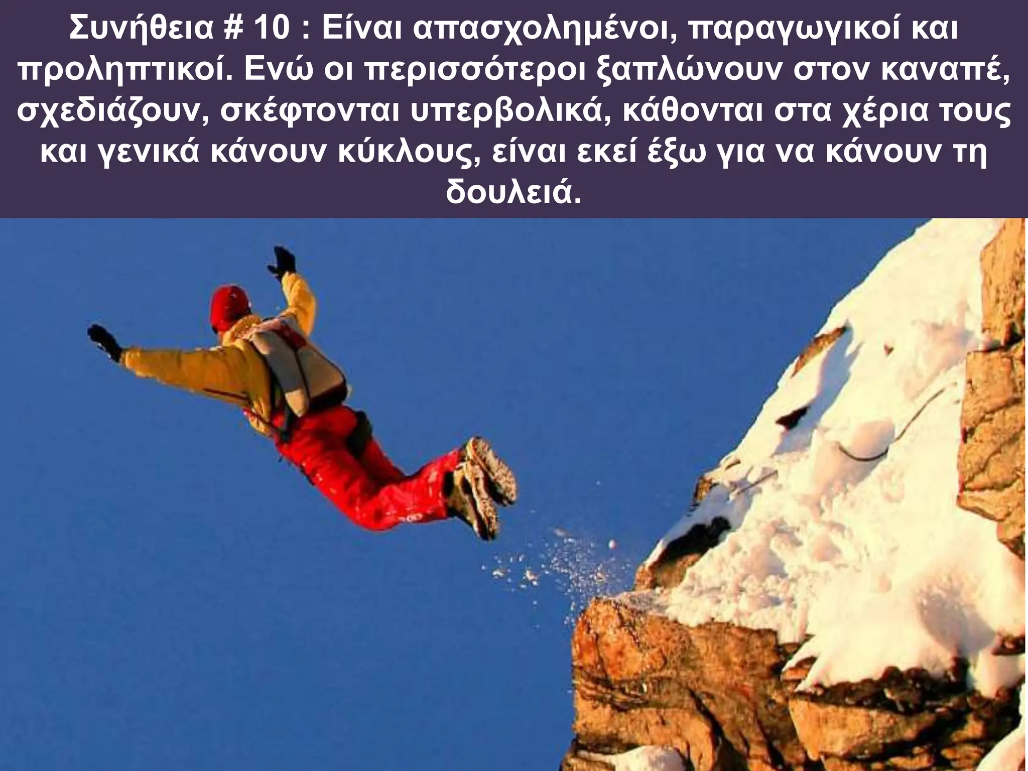 Συνήθεια # 10 : Είναι απασχολημένοι, παραγωγικοί και
προληπτικοί. Ενώ οι περισσότεροι ξαπλώνουν στον καναπέ,
σχεδιάζουν, σκέφτονται υπερβολικά, κάθονται στα χέρια τους
και γενικά κάνουν κύκλους, είναι εκεί έξω για να κάνουν τη
δουλειά.
 