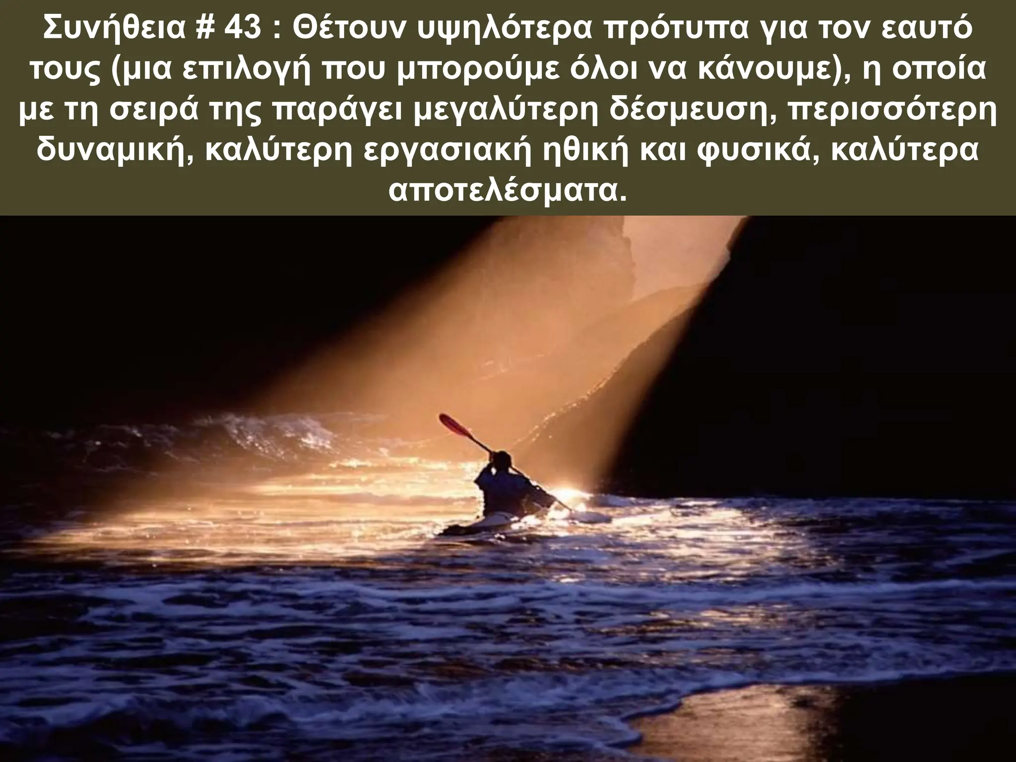 Συνήθεια # 43 : Θέτουν υψηλότερα πρότυπα για τον εαυτό
τους (μια επιλογή που μπορούμε όλοι να κάνουμε), η οποία
με τη σειρά της παράγει μεγαλύτερη δέσμευση, περισσότερη
δυναμική, καλύτερη εργασιακή ηθική και φυσικά, καλύτερα
αποτελέσματα.
 