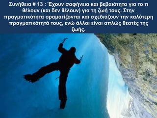 Συνήθεια # 13 : Έχουν σαφήνεια και βεβαιότητα για το τι
θέλουν (και δεν θέλουν) για τη ζωή τους. Στην
πραγματικότητα οραματίζονται και σχεδιάζουν την καλύτερη
πραγματικότητά τους, ενώ άλλοι είναι απλώς θεατές της
ζωής.
 