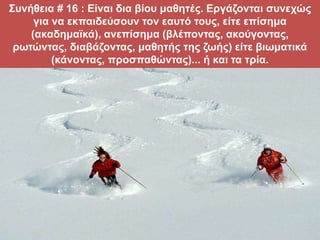 Συνήθεια # 16 : Είναι δια βίου μαθητές. Εργάζονται συνεχώς
για να εκπαιδεύσουν τον εαυτό τους, είτε επίσημα
(ακαδημαϊκά), ανεπίσημα (βλέποντας, ακούγοντας,
ρωτώντας, διαβάζοντας, μαθητής της ζωής) είτε βιωματικά
(κάνοντας, προσπαθώντας)... ή και τα τρία.
 