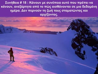 Συνήθεια # 18 : Κάνουν με συνέπεια αυτό που πρέπει να
κάνουν, ανεξάρτητα από το πώς αισθάνονται σε μια δεδομένη
ημέρα. Δεν περνούν τη ζωή τους σταματώντας και
αρχίζοντας.
 