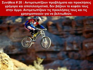 Συνήθεια # 20 : Αντιμετωπίζουν προβλήματα και προκλήσεις
γρήγορα και αποτελεσματικά, δεν βάζουν το κεφάλι τους
στην άμμο. Αντιμετωπίζουν τις προκλήσεις τους και τις
χρησιμοποιούν για να βελτιωθούν.
 