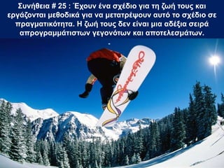 Συνήθεια # 25 : Έχουν ένα σχέδιο για τη ζωή τους και
εργάζονται μεθοδικά για να μετατρέψουν αυτό το σχέδιο σε
πραγματικότητα. Η ζωή τους δεν είναι μια αδέξια σειρά
απρογραμμάτιστων γεγονότων και αποτελεσμάτων.
 