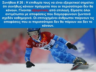 Συνήθεια # 26 : Η επιθυμία τους να είναι εξαιρετικοί σημαίνει
ότι συνήθως κάνουν πράγματα που οι περισσότεροι δεν θα
κάνουν. Γίνονται εξαιρετικές από επιλογή. Είμαστε όλοι
αντιμέτωποι με αποφάσεις που διαμορφώνουν ζωντανά
σχεδόν καθημερινά. Οι επιτυχημένοι άνθρωποι παίρνουν τις
αποφάσεις που οι περισσότεροι δεν θα πάρουν και δεν το
κάνουν.
 