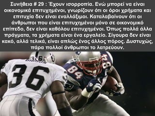 Συνήθεια # 29 : Έχουν ισορροπία. Ενώ μπορεί να είναι
οικονομικά επιτυχημένοι, γνωρίζουν ότι οι όροι χρήματα και
επιτυχία δεν είναι εναλλάξιμοι. Καταλαβαίνουν ότι οι
άνθρωποι που είναι επιτυχημένοι μόνο σε οικονομικό
επίπεδο, δεν είναι καθόλου επιτυχημένοι. Όπως πολλά άλλα
πράγματα, τα χρήματα είναι ένα εργαλείο. Σίγουρα δεν είναι
κακό, αλλά τελικά, είναι απλώς ένας άλλος πόρος. Δυστυχώς,
πάρα πολλοί άνθρωποι το λατρεύουν.
 