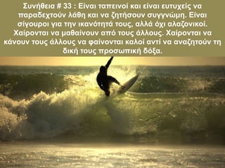 Συνήθεια # 33 : Είναι ταπεινοί και είναι ευτυχείς να
παραδεχτούν λάθη και να ζητήσουν συγγνώμη. Είναι
σίγουροι για την ικανότητά τους, αλλά όχι αλαζονικοί.
Χαίρονται να μαθαίνουν από τους άλλους. Χαίρονται να
κάνουν τους άλλους να φαίνονται καλοί αντί να αναζητούν τη
δική τους προσωπική δόξα.
 