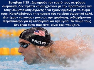 Συνήθεια # 35 : Διατηρούν τον εαυτό τους σε φόρμα
σωματικά, δεν πρέπει να συγχέονται με την προπόνηση για
τους Ολυμπιακούς Αγώνες ή να έχουν εμμονή με το σώμα
τους. Καταλαβαίνουν τη σημασία του να είσαι σωματικά καλά.
Δεν έχουν να κάνουν μόνο με την εμφάνιση, ενδιαφέρονται
περισσότερο για τη λειτουργία και την υγεία. Το σώμα τους
δεν είναι αυτό που είναι, είναι εκεί που ζουν.
 