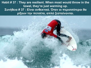 Habit # 37 : They are resilient. When most would throw in the
towel, they’re just warming up.
Συνήθεια # 37 : Είναι ανθεκτικά. Όταν οι περισσότεροι θα
ρίξουν την πετσέτα, απλά ζεσταίνονται.
 