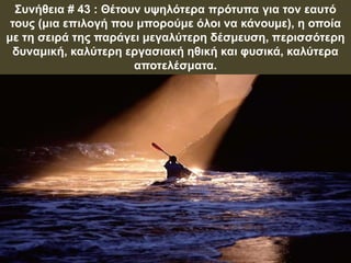 Συνήθεια # 43 : Θέτουν υψηλότερα πρότυπα για τον εαυτό
τους (μια επιλογή που μπορούμε όλοι να κάνουμε), η οποία
με τη σειρά της παράγει μεγαλύτερη δέσμευση, περισσότερη
δυναμική, καλύτερη εργασιακή ηθική και φυσικά, καλύτερα
αποτελέσματα.
 