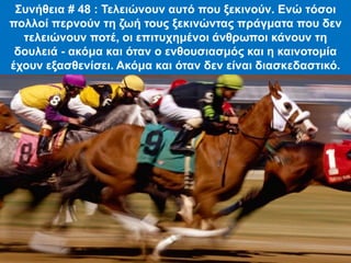 Συνήθεια # 48 : Τελειώνουν αυτό που ξεκινούν. Ενώ τόσοι
πολλοί περνούν τη ζωή τους ξεκινώντας πράγματα που δεν
τελειώνουν ποτέ, οι επιτυχημένοι άνθρωποι κάνουν τη
δουλειά - ακόμα και όταν ο ενθουσιασμός και η καινοτομία
έχουν εξασθενίσει. Ακόμα και όταν δεν είναι διασκεδαστικό.
 