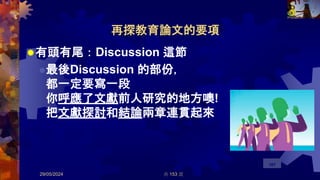 再探教育論文的要項
有頭有尾：Discussion 這節
最後Discussion 的部份，
都一定要寫一段
你呼應了文獻前人研究的地方噢!
把文獻探討和結論兩章連貫起來
29/05/2024 共 153 頁
107
 