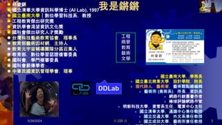 共 220 頁
我是鏘鏘
 林豪鏘
 國立清華大學資訊科學博士 (AI Lab), 1997
 國立臺南大學｜數位學習科技系．教授
 工程教育傑出研究獎
 資訊學會渴望資訊文化獎
 國科會傑出研究人才獎勵
 台灣科技藝術教育協會．理事長
 教育部藝術因材網．主持人
 教育元宇宙輔導團隊分區召集人
 教育部．數位學習認證複審委員
 國科會．學門複審委員
 國科會薪傳學者
 中華民國資訊管理學會．理事
 國立臺南大學．學務長
 國立臺北商業大學．設計學院．院長
 現代詩人．藝術家．藝術觀點總編輯
 藝術所 (美術系)．所長．資訊長
 網路行銷叢書作者
 棒球評論網路作家
 明新科技大學．資管系主任．電算中心主任
 國立清華大學．通識中心兼任教授
 國立交通大學．外文系兼任教授
 國立成功大學．藝術所兼任教授
DDLab
3
5/29/2024
工程
商管
教育
藝術
文學
 
