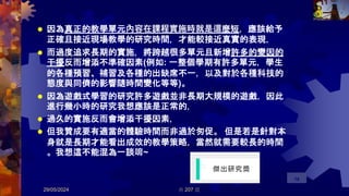  因為真正的教學單元內容在課程實施時就是這麼短，應該給予
正確且接近現場教學的研究時間，才能較接近真實的表現，
 而過度追求長期的實施，將跨越很多單元且新增許多的變因的
干擾反而增添不準確因素(例如: 一整個學期有許多單元，學生
的各種預習、補習及各種的出缺席不一，以及對於各種科技的
態度與同儕的影響隨時間變化等等)。
 因為遊戲式學習的研究許多遊戲並非長期大規模的遊戲，因此
進行幾小時的研究我想應該是正常的，
 過久的實施反而會增添干擾因素，
 但我贊成要有適當的體驗時間而非過於匆促。 但是若是針對本
身就是長期才能看出成效的教學策略，當然就需要較長的時間
。我想這不能混為一談唷~
29/05/2024 共 207 頁
78
 