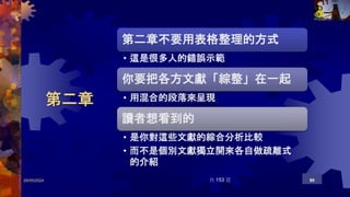 第二章
29/05/2024 共 153 頁 90
第二章不要用表格整理的方式
• 這是很多人的錯誤示範
你要把各方文獻「綜整」在一起
• 用混合的段落來呈現
讀者想看到的
• 是你對這些文獻的綜合分析比較
• 而不是個別文獻獨立開來各自做疏離式
的介紹
 
