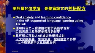 要評量的依變項，是整篇論文的神秘配方
 Oral anxiety and learning confidence
in the AR-supported language learning using
TikTok
 運用抖音之人臉濾鏡功能於英語學習對
口說焦慮以及學習參與度的影響
 具可觸式互動之AR桌遊教學模式對
人文宗教素養、學習焦慮、控制信念之影響
- 以卡簡單廟宇文化遊戲為例
5/29/2024 共 235 頁
96
 