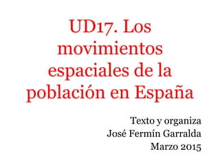 UD17. Los
movimientos
espaciales de la
población en España
Texto y organiza
José Fermín Garralda
Marzo 2015
 