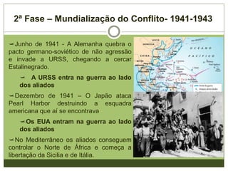 2ª Fase – Mundialização do Conflito- 1941-1943
Junho de 1941 - A Alemanha quebra o
pacto germano-soviético de não agressão
e invade a URSS, chegando a cercar
Estalinegrado.
 A URSS entra na guerra ao lado
dos aliados
Dezembro de 1941 – O Japão ataca
Pearl Harbor destruindo a esquadra
americana que aí se encontrava
Os EUA entram na guerra ao lado
dos aliados
No Mediterrâneo os aliados conseguem
controlar o Norte de África e começa a
libertação da Sicilia e de Itália.
 