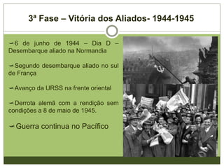 3ª Fase – Vitória dos Aliados- 1944-1945
6 de junho de 1944 – Dia D –
Desembarque aliado na Normandia
Segundo desembarque aliado no sul
de França
Avanço da URSS na frente oriental
Derrota alemã com a rendição sem
condições a 8 de maio de 1945.
Guerra continua no Pacífico
 