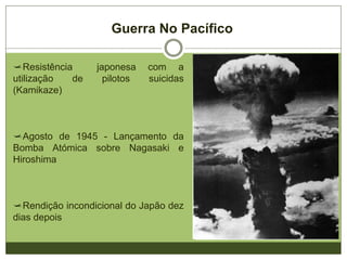Guerra No Pacífico
Resistência japonesa com a
utilização de pilotos suicidas
(Kamikaze)
Agosto de 1945 - Lançamento da
Bomba Atómica sobre Nagasaki e
Hiroshima
Rendição incondicional do Japão dez
dias depois
 