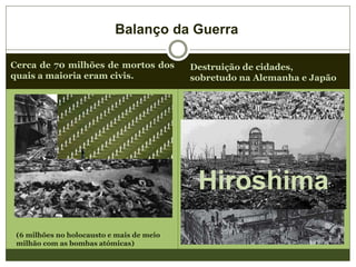 Balanço da Guerra
Cerca de 70 milhões de mortos dos
quais a maioria eram civis.
Destruição de cidades,
sobretudo na Alemanha e Japão
(6 milhões no holocausto e mais de meio
milhão com as bombas atómicas)
Varsóvia
BerlimHiroshima
 