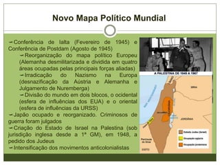Novo Mapa Político Mundial
Conferência de Ialta (Fevereiro de 1945) e
Conferência de Postdam (Agosto de 1945)
Reorganização do mapa político Europeu
(Alemanha desmilitarizada e dividida em quatro
áreas ocupadas pelas principais forças aliadas)
Irradicação do Nazismo na Europa
(desnazificação da Aústria e Alemanha e
Julgamento de Nuremberga)
Divisão do mundo em dois blocos, o ocidental
(esfera de influências dos EUA) e o oriental
(esfera de influências da URSS)
Japão ocupado e reorganizado. Criminosos de
guerra foram julgados
Criação do Estado de Israel na Palestina (sob
jurisdição inglesa desde a 1ª GM), em 1948, a
pedido dos Judeus
Intensificação dos movimentos anticolonialistas
 
