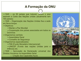 A Formação da ONU
1945 – os 50 países que lutavam contra o eixo
assinam a Carta das Nações Unidas (atualmente tem
193 países)
1946 – Organização das Nações Unidas fixa a sede
em Nova Iorque
Objetivos:
Manter a Paz Mundial
Cooperação dos países associados em todos os
Domínios
Organismos centrais:
Assembleia Geral
Conselho de Segurança
Organismos especializados:
FMI (Fundo Monetário Internacional)
UNICEF (Fundo das Nações Unidas para a
Infância) etc.
1948 – Aprovação da Declaração Universal dos
Direitos Humanos na Assembleia Geral
– Criação dos Capacetes Azuis
 