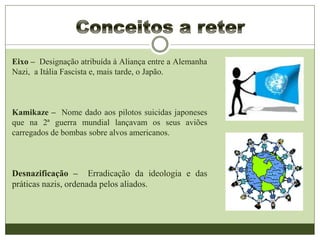 Eixo – Designação atribuída à Aliança entre a Alemanha
Nazi, a Itália Fascista e, mais tarde, o Japão.
Kamikaze – Nome dado aos pilotos suicidas japoneses
que na 2ª guerra mundial lançavam os seus aviões
carregados de bombas sobre alvos americanos.
Desnazificação – Erradicação da ideologia e das
práticas nazis, ordenada pelos aliados.
 