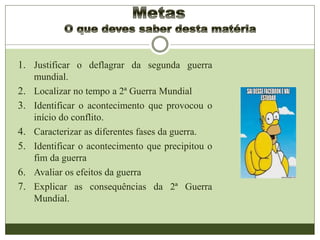 1. Justificar o deflagrar da segunda guerra
mundial.
2. Localizar no tempo a 2ª Guerra Mundial
3. Identificar o acontecimento que provocou o
início do conflito.
4. Caracterizar as diferentes fases da guerra.
5. Identificar o acontecimento que precipitou o
fim da guerra
6. Avaliar os efeitos da guerra
7. Explicar as consequências da 2ª Guerra
Mundial.
 