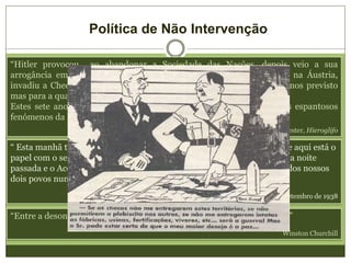 Política de Não Intervenção
“Hitler provocou ao abandonar a Sociedade das Nações, depois veio a sua
arrogância em repudiar o Tratado de Versalhes. Em seguida entrou na Áustria,
invadiu a Checoslováquia e finalmente deu-se a guerra que nós tínhamos previsto
mas para a qual não nos preparamos.
Estes sete anos de cegueira que paralisaram o Ocidente são dos mais espantosos
fenómenos da História”
A. Koester, Hieroglifo
“ Esta manhã tive outra conversa com o Chanceler alemão, Herr Hitler, e aqui está o
papel com o seu nome e o meu… Consideramos o acordo que assinámos a noite
passada e o Acordo Naval Anglogermanico como um símbolo do desejo dos nossos
dois povos nunca mais voltarem a estar em guerra um com o outro. “
Discurso de Chamberlain a 30 de Setembro de 1938
“Entre a desonra e a guerra, eles escolheram a desonra, e terão a guerra.”
Winston Churchill
 