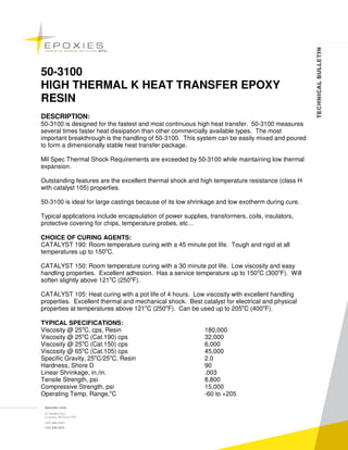 50-3100
HIGH THERMAL K HEAT TRANSFER EPOXY
RESIN
DESCRIPTION:
50-3100 is designed for the fastest and most continuous high heat transfer. 50-3100 measures
several times faster heat dissipation than other commercially available types. The most
important breakthrough is the handling of 50-3100. This system can be easily mixed and poured
to form a dimensionally stable heat transfer package.

Mil Spec Thermal Shock Requirements are exceeded by 50-3100 while maintaining low thermal
expansion.

Outstanding features are the excellent thermal shock and high temperature resistance (class H
with catalyst 105) properties.

50-3100 is ideal for large castings because of its low shrinkage and low exotherm during cure.

Typical applications include encapsulation of power supplies, transformers, coils, insulators,
protective covering for chips, temperature probes, etc…

CHOICE OF CURING AGENTS:
CATALYST 190: Room temperature curing with a 45 minute pot life. Tough and rigid at all
temperatures up to 150oC.

CATALYST 150: Room temperature curing with a 30 minute pot life. Low viscosity and easy
handling properties. Excellent adhesion. Has a service temperature up to 150oC (300oF). Will
soften slightly above 121oC (250oF).

CATALYST 105: Heat curing with a pot life of 4 hours. Low viscosity with excellent handling
properties. Excellent thermal and mechanical shock. Best catalyst for electrical and physical
properties at temperatures above 121oC (250oF). Can be used up to 205oC (400oF).

TYPICAL SPECIFICATIONS:
Viscosity @ 25oC, cps, Resin                                180,000
Viscosity @ 25oC (Cat.190) cps                              32,000
Viscosity @ 25oC (Cat.150) cps                              6,000
Viscosity @ 65oC (Cat.105) cps                              45,000
Specific Gravity, 25oC/25oC, Resin                          2.0
Hardness, Shore D                                           90
Linear Shrinkage, in./in.                                   .003
Tensile Strength, psi                                       8,800
Compressive Strength, psi                                   15,000
Operating Temp. Range,oC                                    -60 to +205
 
