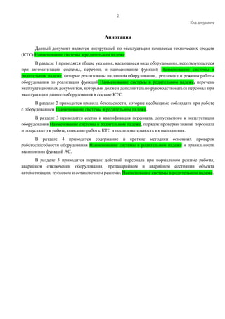 2
Код документа
Аннотация
Данный документ является инструкцией по эксплуатации комплекса технических средств
(КТС) Наименование системы в родительном падеже.
В разделе 1 приводятся общие указания, касающиеся вида оборудования, использующегося
при автоматизации системы, перечень и наименование функций Наименование системы в
родительном падеже, которые реализованы на данном оборудовании, регламент и режимы работы
оборудования по реализации функций Наименование системы в родительном падеже, перечень
эксплуатационных документов, которыми должен дополнительно руководствоваться персонал при
эксплуатации данного оборудования в составе КТС.
В разделе 2 приводится правила безопасности, которые необходимо соблюдать при работе
с оборудованием Наименование системы в родительном падеже.
В разделе 3 приводится состав и квалификация персонала, допускаемого к эксплуатации
оборудования Наименование системы в родительном падеже, порядок проверки знаний персонала
и допуска его к работе, описание работ с КТС и последовательность их выполнения.
В разделе 4 приводятся содержание и краткие методики основных проверок
работоспособности оборудования Наименование системы в родительном падеже и правильности
выполнения функций АС.
В разделе 5 приводится порядок действий персонала при нормальном режиме работы,
аварийном отключении оборудования, предаварийном и аварийном состоянии объекта
автоматизации, пусковом и остановочном режимах Наименование системы в родительном падеже.
 