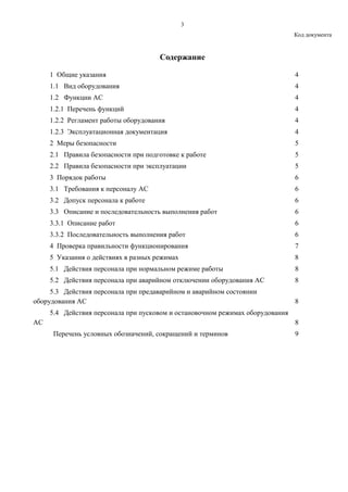 3
Код документа
Содержание
1 Общие указания 4
1.1 Вид оборудования 4
1.2 Функции АС 4
1.2.1 Перечень функций 4
1.2.2 Регламент работы оборудования 4
1.2.3 Эксплуатационная документация 4
2 Меры безопасности 5
2.1 Правила безопасности при подготовке к работе 5
2.2 Правила безопасности при эксплуатации 5
3 Порядок работы 6
3.1 Требования к персоналу АС 6
3.2 Допуск персонала к работе 6
3.3 Описание и последовательность выполнения работ 6
3.3.1 Описание работ 6
3.3.2 Последовательность выполнения работ 6
4 Проверка правильности функционирования 7
5 Указания о действиях в разных режимах 8
5.1 Действия персонала при нормальном режиме работы 8
5.2 Действия персонала при аварийном отключении оборудования АС 8
5.3 Действия персонала при предаварийном и аварийном состоянии
оборудования АС 8
5.4 Действия персонала при пусковом и остановочном режимах оборудования
АС 8
Перечень условных обозначений, сокращений и терминов 9
 