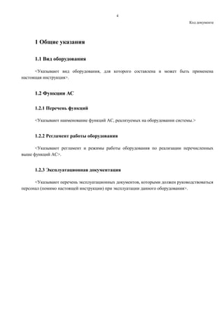4
Код документа
1 Общие указания
1.1 Вид оборудования
<Указывают вид оборудования, для которого составлена и может быть применена
настоящая инструкция>.
1.2 Функции АС
1.2.1 Перечень функций
<Указывают наименование функций АС, реализуемых на оборудовании системы.>
1.2.2 Регламент работы оборудования
<Указывают регламент и режимы работы оборудования по реализации перечисленных
выше функций АС>.
1.2.3 Эксплуатационная документация
<Указывают перечень эксплуатационных документов, которыми должен руководствоваться
персонал (помимо настоящей инструкции) при эксплуатации данного оборудования>.
 
