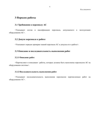 6
Код документа
3 Порядок работы
3.1 Требования к персоналу АС
<Указывают состав и квалификацию персонала, допускаемого к эксплуатации
оборудования АС>.
3.2 Допуск персонала к работе
<Указывают порядок проверки знаний персонала АС и допуска его к работе>.
3.3 Описание и последовательность выполнения работ
3.3.1 Описание работ
<Перечисляют и описывают работы, которые должны быть выполнены персоналом АС на
оборудовании системы>.
3.3.2 Последовательность выполнения работ
<Указывают последовательность выполнения персоналом перечисленных работ на
оборудовании АС>.
 