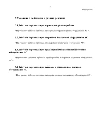 8
Код документа
5 Указания о действиях в разных режимах
5.1 Действия персонала при нормальном режиме работы
<Перечисляют действия персонала при нормальном режиме работы оборудования АС >.
5.2 Действия персонала при аварийном отключении оборудования АС
<Перечисляют действия персонала при аварийном отключении оборудования АС>.
5.3 Действия персонала при предаварийном и аварийном состоянии
оборудования АС
<Перечисляют действия персонала предаварийном и аварийном состоянии оборудования
АС>.
5.4 Действия персонала при пусковом и остановочном режимах
оборудования АС
<Перечисляют действия персонала пусковом и остановочном режимах оборудования АС>.
 
