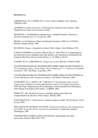 REFERÊNCIAS


ABROMAVAY, M.; CASTRO, M. G. Ensino médio: múltiplas vozes. Brasília:
UNESCO, 2003.

AVERMES. Cartilha do paciente. Associação das vítimas de erros médicos. 2006.
Disponível em:<http://www.avermes.com.br>.

BRANDÃO, A. Estabilidade de medicamentos: realidade brasileira. Pharmacia
Brasileira, Brasília, ano 3, n. 24, jan./fev. 2001.

BRASIL. Lei de Diretrizes e Bases da Educação Nacional -LDB .Lei nº 9394/96.
Brasília: Senado Federal, 1996.

BUCHER R. Drogas e drogadição no Brasil. Porto Alegre: Artes Médicas, 1992.

CARLINI-COTRIM, B; GAZAL-CARVALHO, C.; GOUVEIA, N. Comportamentos
de saúde entre jovens estudantes das redes pública e privada da área metropolitana do
Estado de São Paulo. Revista Saúde Pública, n. 34, 2000, p. 636-45.

CASTRO, M. G. e ABRAMOVAY. Drogas nas escolas. Brasília: UNESCO, 2002.

CENTRO BRASILEIRO DE INFORMAÇÕES SOBRE DROGAS PSICOTRÓPICAS.
IV Levantamento sobre o uso de drogas entre estudantes de 1º e 2º graus em 10 capitais
brasileiras, 1997. São Paulo: Cromosete, 1997.

CENTRO BRASILEIRO DE INFORMAÇÕES SOBRE DROGAS PSICOTRÓPICAS.
Livreto informativo sobre drogas psicotrópicas. São Paulo: Cromosete, 2004.

GALDURÓZ, J.C.F.; NOTO, A.R.; CARLINI, E. V levantamento sobre o uso de
drogas entre estudantes de ensino fundamental e médio em 10 capitais brasileiras -
2004. São Paulo: Departamento de Psicobiologia e Centro Brasileiro de Informações
sobre Drogas Psicotrópicas da Unifesp – CEBRID, 2004.

MARLATT, Alan. Redução de danos: estratégias práticas para lidar com
comportamentos de alto risco. Porto Alegre: Artmed, 2004.

NASCIMENTO M. C. Medicamentos: ameaça ou apoio à saúde? .Rio de Janeiro: Vieira
& Lent, 2003.

ORGANIZAÇÃO MUNDIAL DE SAÚDE. Perspectivas políticas sobre medicamentos
de la OMS. Promoción del uso racional de medicamento: componente centrales.
Washington, 2002.

PARÂMETROS CURRICULARES NACIONAIS. Apresentação dos temas
transversais. Brasília: MEC/SEF, 1997.
 