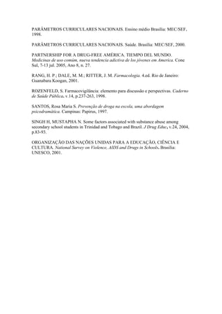 PARÂMETROS CURRICULARES NACIONAIS. Ensino médio Brasília: MEC/SEF,
1998.

PARÂMETROS CURRICULARES NACIONAIS. Saúde. Brasília: MEC/SEF, 2000.

PARTNERSHIP FOR A DRUG-FREE AMÉRICA. TIEMPO DEL MUNDO.
Medicinas de uso comúm, nueva tendencia adictiva de los jóvenes em America. Cone
Sul, 7-13 jul. 2005, Ano 8, n. 27.

RANG, H. P.; DALE, M. M.; RITTER, J. M. Farmacologia. 4.ed. Rio de Janeiro:
Guanabara Koogan, 2001.

ROZENFELD, S. Farmacovigilância: elemento para discussão e perspectivas. Caderno
de Saúde Pública. v.14, p.237-263, 1998.

SANTOS, Rosa Maria S. Prevenção de droga na escola, uma abordagem
psicodramática. Campinas: Papirus, 1997.

SINGH H, MUSTAPHA N. Some factors associated with substance abuse among
secondary school students in Trinidad and Tobago and Brazil. J Drug Educ, v.24, 2004,
p.83-93.

ORGANIZAÇÃO DAS NAÇÕES UNIDAS PARA A EDUCAÇÃO, CIÊNCIA E
CULTURA. National Survey on Violence, AIDS and Drugs in Schools. Brasília:
UNESCO, 2001.
 