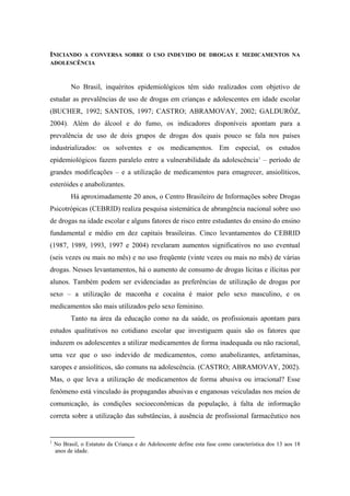INICIANDOA CONVERSA SOBRE O USO INDEVIDO DE DROGAS E MEDICAMENTOS NA
ADOLESCÊNCIA



          No Brasil, inquéritos epidemiológicos têm sido realizados com objetivo de
estudar as prevalências de uso de drogas em crianças e adolescentes em idade escolar
(BUCHER, 1992; SANTOS, 1997; CASTRO; ABRAMOVAY, 2002; GALDURÓZ,
2004). Além do álcool e do fumo, os indicadores disponíveis apontam para a
prevalência de uso de dois grupos de drogas dos quais pouco se fala nos países
industrializados: os solventes e os medicamentos. Em especial, os estudos
epidemiológicos fazem paralelo entre a vulnerabilidade da adolescência 1 – período de
grandes modificações – e a utilização de medicamentos para emagrecer, ansiolíticos,
esteróides e anabolizantes.
          Há aproximadamente 20 anos, o Centro Brasileiro de Informações sobre Drogas
Psicotrópicas (CEBRID) realiza pesquisa sistemática de abrangência nacional sobre uso
de drogas na idade escolar e alguns fatores de risco entre estudantes do ensino do ensino
fundamental e médio em dez capitais brasileiras. Cinco levantamentos do CEBRID
(1987, 1989, 1993, 1997 e 2004) revelaram aumentos significativos no uso eventual
(seis vezes ou mais no mês) e no uso freqüente (vinte vezes ou mais no mês) de várias
drogas. Nesses levantamentos, há o aumento de consumo de drogas lícitas e ilícitas por
alunos. Também podem ser evidenciadas as preferências de utilização de drogas por
sexo – a utilização de maconha e cocaína é maior pelo sexo masculino, e os
medicamentos são mais utilizados pelo sexo feminino.
          Tanto na área da educação como na da saúde, os profissionais apontam para
estudos qualitativos no cotidiano escolar que investiguem quais são os fatores que
induzem os adolescentes a utilizar medicamentos de forma inadequada ou não racional,
uma vez que o uso indevido de medicamentos, como anabolizantes, anfetaminas,
xaropes e ansiolíticos, são comuns na adolescência. (CASTRO; ABRAMOVAY, 2002).
Mas, o que leva a utilização de medicamentos de forma abusiva ou irracional? Esse
fenômeno está vinculado às propagandas abusivas e enganosas veiculadas nos meios de
comunicação, às condições socioeconômicas da população, à falta de informação
correta sobre a utilização das substâncias, à ausência de profissional farmacêutico nos


1
    No Brasil, o Estatuto da Criança e do Adolescente define esta fase como característica dos 13 aos 18
    anos de idade.
 