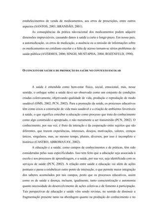 estabelecimentos de venda de medicamentos, aos erros de prescrições, entre outros
aspectos (SANTOS, 2001; BRANDÃO, 2001).
       As conseqüências da prática não-racional dos medicamentos podem adquirir
dimensões imprevisíveis, causando danos à saúde a curto e longo prazo. Em nosso país,
a automedicação, os erros de medicação, a ausência ou a omissão de informações sobre
os medicamentos no cotidiano escolar e a falta de acesso tornam-se sérios problemas de
saúde pública (AVERMES, 2006; SINGH; MUSTAPHA, 2004; ROZENFELD, 1998).




O CONCEITO DE SAÚDE E DE PROMOÇÃO DA SAÚDE NO CONTEXTO ESCOLAR




       A saúde é entendida como bem-estar físico, social, emocional, mas, nesse
sentido, o enfoque sobre a saúde deve ser observado como um conjunto de condições
criadas coletivamente, objetivando qualidade de vida, produção e reprodução de modo
saudável (OMS, 2002; PCN, 2002). Para a promoção da saúde, os processos educativos
têm como eixos a construção de vida mais saudável e a criação de ambientes favoráveis
à saúde, o que significa conceber a educação como processo que trata do conhecimento
como algo construído e apropriado, e não meramente a ser transmitido (PCN, 2002). O
conhecimento, por sua vez, é fruto da interação e da cooperação entre sujeitos que são
diferentes, que trazem experiências, interesses, desejos, motivações, valores, crenças
únicos, singulares, mas, ao mesmo tempo, plurais, diversos, por isso é incompleto e
histórico (CASTRO; ABROMAVAY, 2002).
       A educação e a saúde, como campos de conhecimentos e de práticas, têm sido
consideradas pelas suas especificidades. Isso tem feito que a educação seja associada à
escola e aos processos de aprendizagem, e a saúde, por sua vez, seja identificada com os
serviços de saúde (PCN, 2002). A relação entre saúde e educação vai além de ações
pontuais e passa a estabelecer outro ponto de interseção, o que permite maior integração
dos saberes acumulados por tais campos, posto que os processos educativos, assim
como os de saúde e doença, incluem, igualmente, tanto conscientização e autonomia
quanto necessidade do desenvolvimento de ações coletivas e de fomento à participação.
Tais perspectivas de educação e saúde vêm sendo revistas, no sentido de diminuir a
fragmentação presente tanto na abordagem quanto na produção do conhecimento e no
 